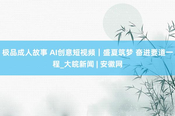 极品成人故事 AI创意短视频｜盛夏筑梦 奋进要道一程_大皖新闻 | 安徽网