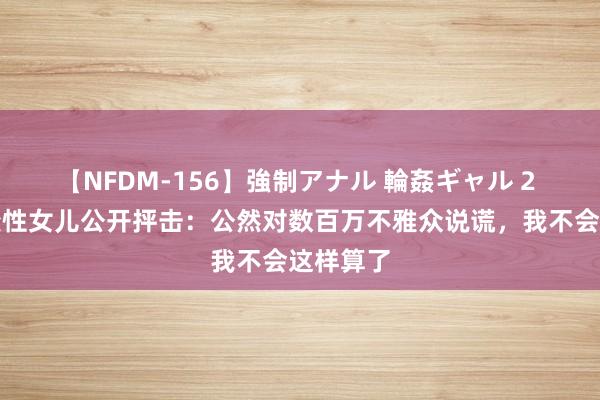 【NFDM-156】強制アナル 輪姦ギャル 2 马斯克变性女儿公开抨击：公然对数百万不雅众说谎，我不会这样算了