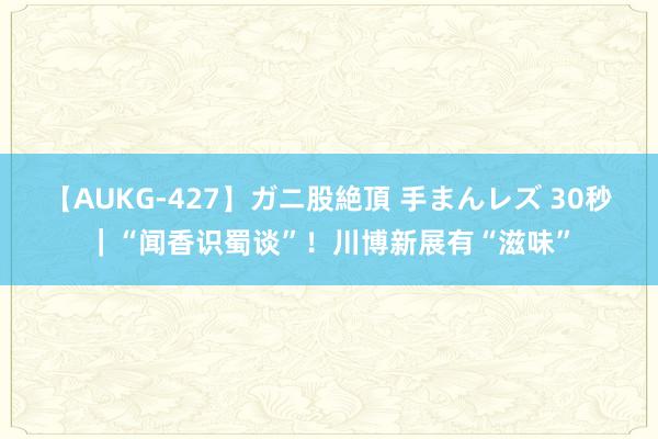 【AUKG-427】ガニ股絶頂 手まんレズ 30秒｜“闻香识蜀谈”！川博新展有“滋味”