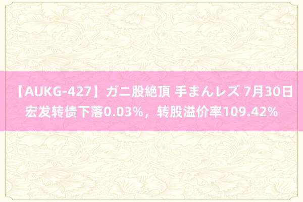 【AUKG-427】ガニ股絶頂 手まんレズ 7月30日宏发转债下落0.03%，转股溢价率109.42%