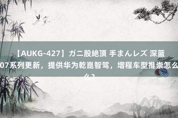 【AUKG-427】ガニ股絶頂 手まんレズ 深蓝S07系列更新，提供华为乾崑智驾，增程车型推崇怎么？