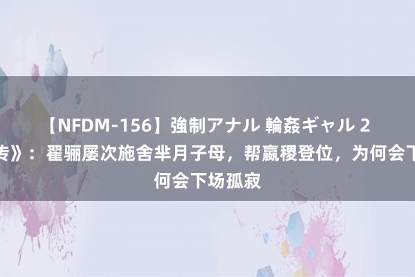 【NFDM-156】強制アナル 輪姦ギャル 2 《芈月传》：翟骊屡次施舍芈月子母，帮嬴稷登位，为何会下场孤寂