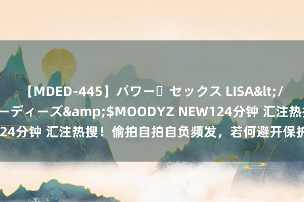 【MDED-445】パワー・セックス LISA</a>2005-08-13ムーディーズ&$MOODYZ NEW124分钟 汇注热搜！偷拍自拍自负频发，若何避开保护个东谈主心事？