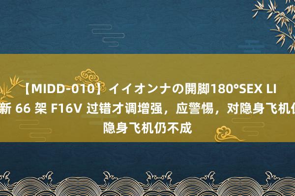 【MIDD-010】イイオンナの開脚180°SEX LISA 最新 66 架 F16V 过错才调增强，应警惕，对隐身飞机仍不成