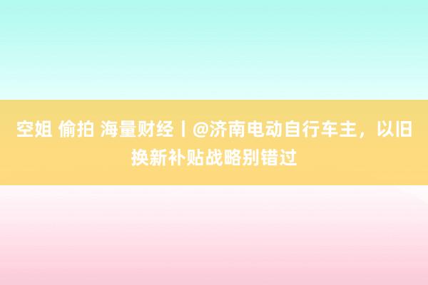 空姐 偷拍 海量财经丨@济南电动自行车主，以旧换新补贴战略别错过