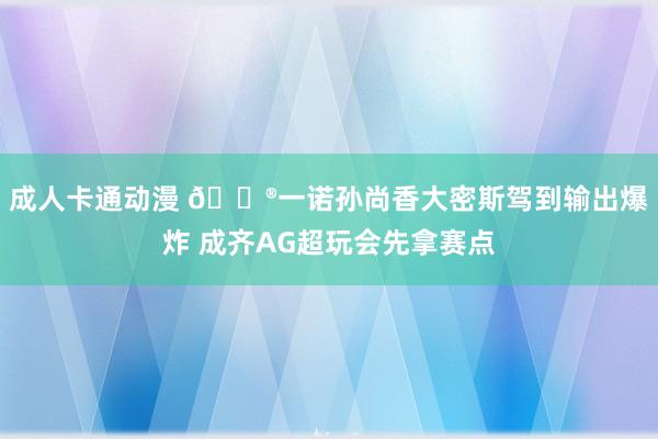 成人卡通动漫 🎮一诺孙尚香大密斯驾到输出爆炸 成齐AG超玩会先拿赛点