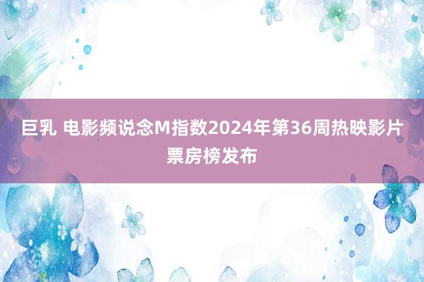 巨乳 电影频说念M指数2024年第36周热映影片票房榜发布