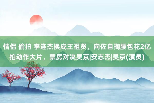 情侣 偷拍 李连杰换成王祖贤，向佐自掏腰包花2亿拍动作大片，票房对决吴京|安志杰|吴京(演员)