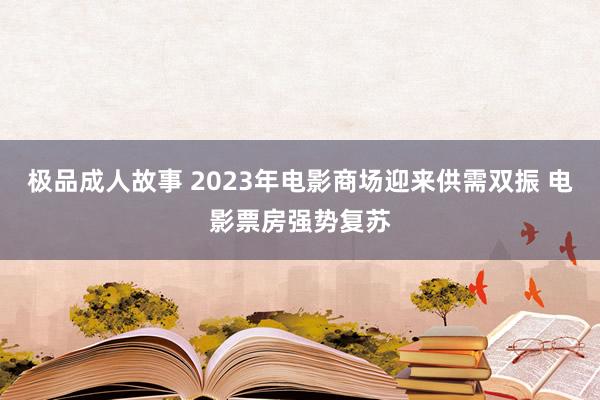 极品成人故事 2023年电影商场迎来供需双振 电影票房强势复苏