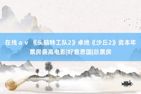 在线ａｖ 《头脑特工队2》卓绝《沙丘2》资本年票房最高电影|好意思国|总票房