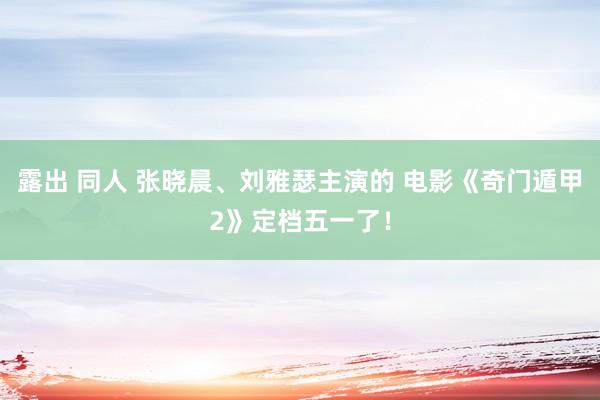 露出 同人 张晓晨、刘雅瑟主演的 电影《奇门遁甲2》定档五一了！