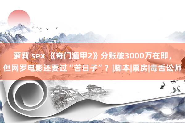 萝莉 sex 《奇门遁甲2》分账破3000万在即，但网罗电影还要过“苦日子”？|脚本|票房|毒舌讼师