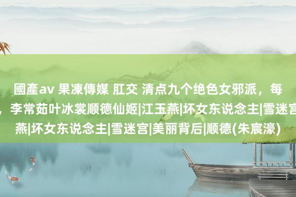 國產av 果凍傳媒 肛交 清点九个绝色女邪派，每一个都是又好意思又狠，李常茹叶冰裳顺德仙姬|江玉燕|坏女东说念主|雪迷宫|美丽背后|顺德(朱宸濠)