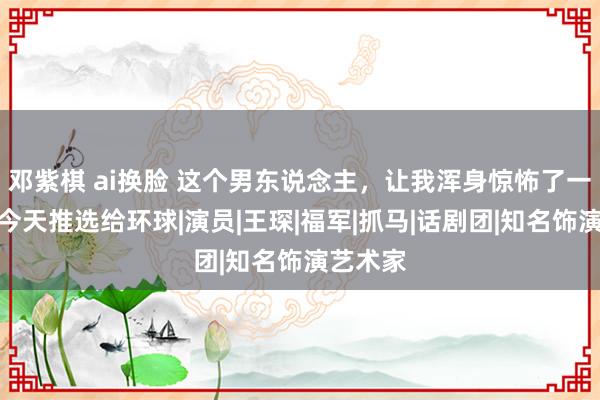 邓紫棋 ai换脸 这个男东说念主，让我浑身惊怖了一百次，今天推选给环球|演员|王琛|福军|抓马|话剧团|知名饰演艺术家