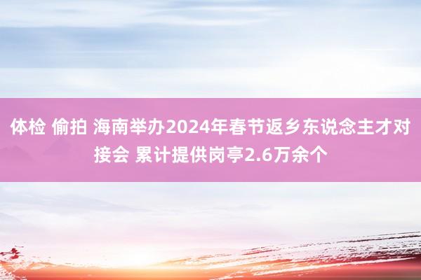 体检 偷拍 海南举办2024年春节返乡东说念主才对接会 累计提供岗亭2.6万余个