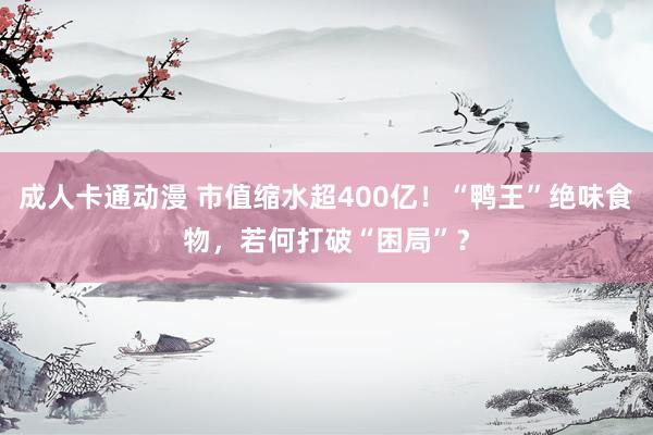 成人卡通动漫 市值缩水超400亿！“鸭王”绝味食物，若何打破“困局”？