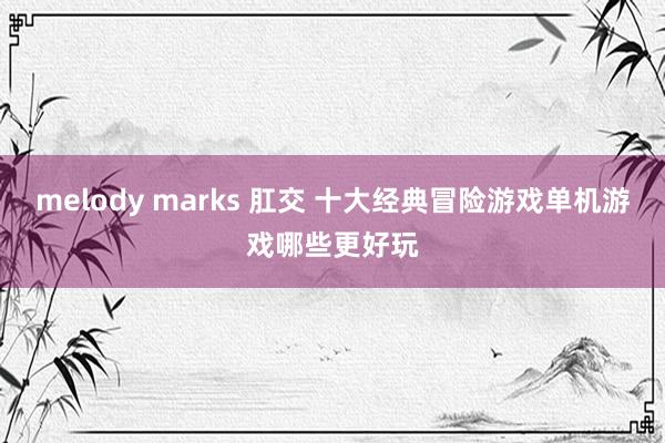 melody marks 肛交 十大经典冒险游戏单机游戏哪些更好玩