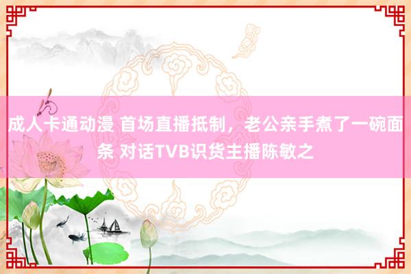 成人卡通动漫 首场直播抵制，老公亲手煮了一碗面条 对话TVB识货主播陈敏之