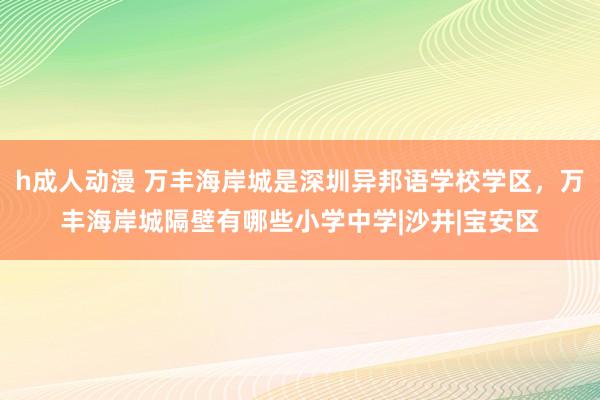 h成人动漫 万丰海岸城是深圳异邦语学校学区，万丰海岸城隔壁有哪些小学中学|沙井|宝安区